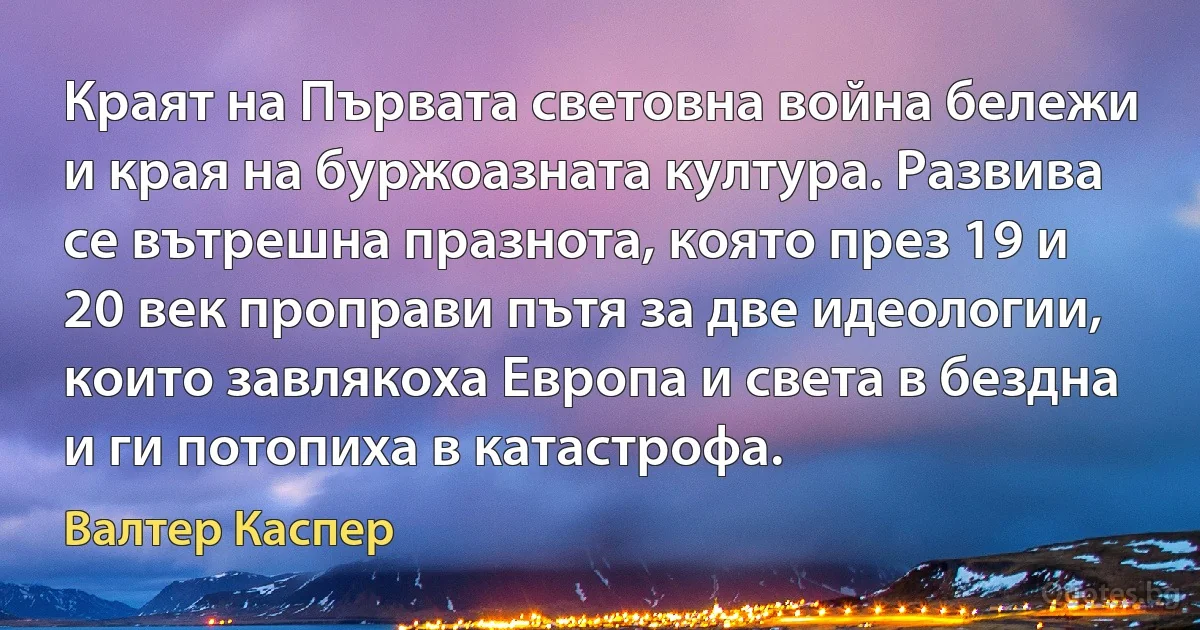 Краят на Първата световна война бележи и края на буржоазната култура. Развива се вътрешна празнота, която през 19 и 20 век проправи пътя за две идеологии, които завлякоха Европа и света в бездна и ги потопиха в катастрофа. (Валтер Каспер)