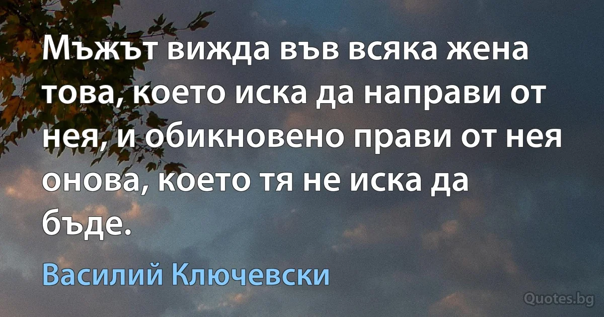 Мъжът вижда във всяка жена това, което иска да направи от нея, и обикновено прави от нея онова, което тя не иска да бъде. (Василий Ключевски)