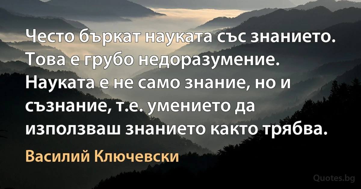 Често бъркат науката със знанието. Това е грубо недоразумение. Науката е не само знание, но и съзнание, т.е. умението да използваш знанието както трябва. (Василий Ключевски)