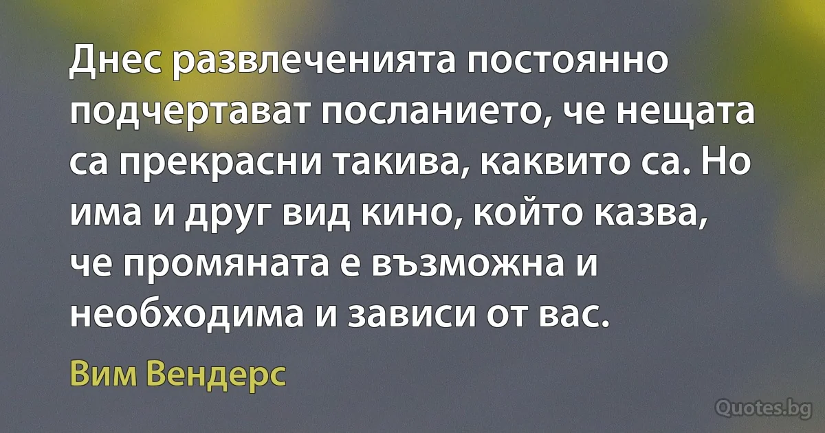 Днес развлеченията постоянно подчертават посланието, че нещата са прекрасни такива, каквито са. Но има и друг вид кино, който казва, че промяната е възможна и необходима и зависи от вас. (Вим Вендерс)