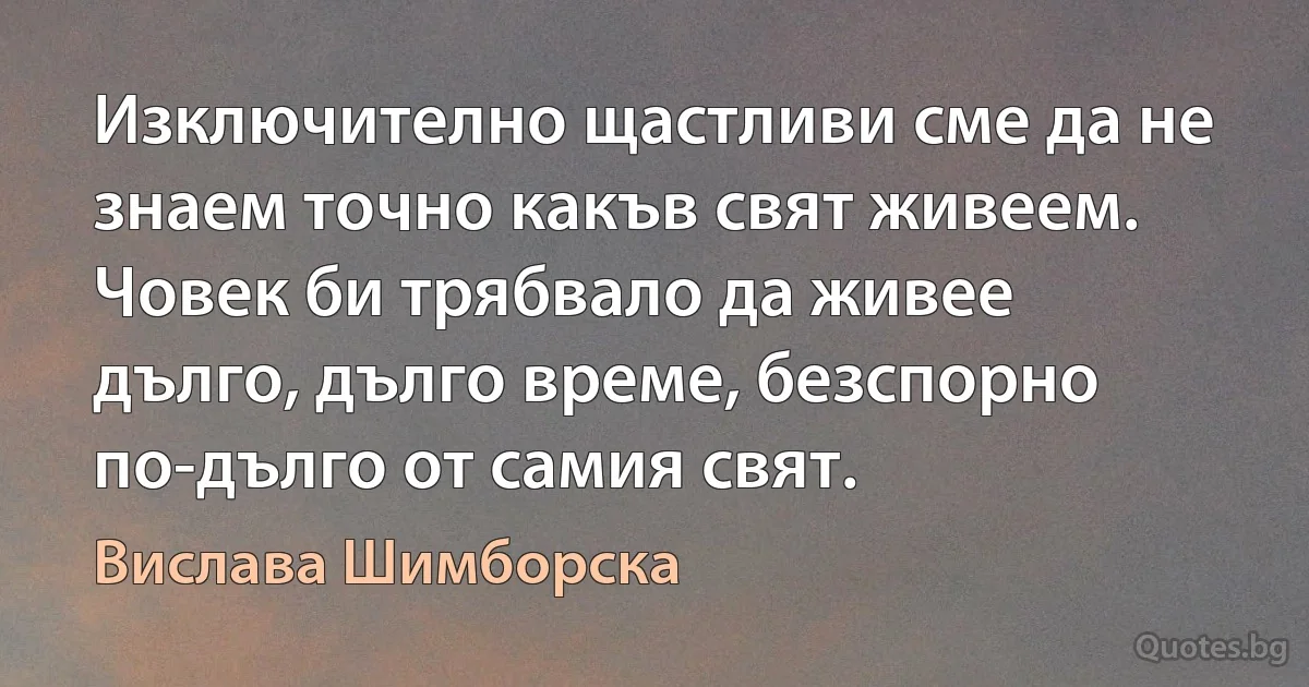 Изключително щастливи сме да не знаем точно какъв свят живеем. Човек би трябвало да живее дълго, дълго време, безспорно по-дълго от самия свят. (Вислава Шимборска)