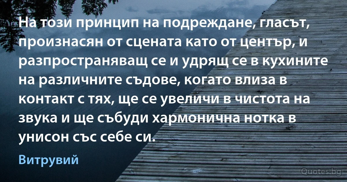 На този принцип на подреждане, гласът, произнасян от сцената като от център, и разпространяващ се и удрящ се в кухините на различните съдове, когато влиза в контакт с тях, ще се увеличи в чистота на звука и ще събуди хармонична нотка в унисон със себе си. (Витрувий)