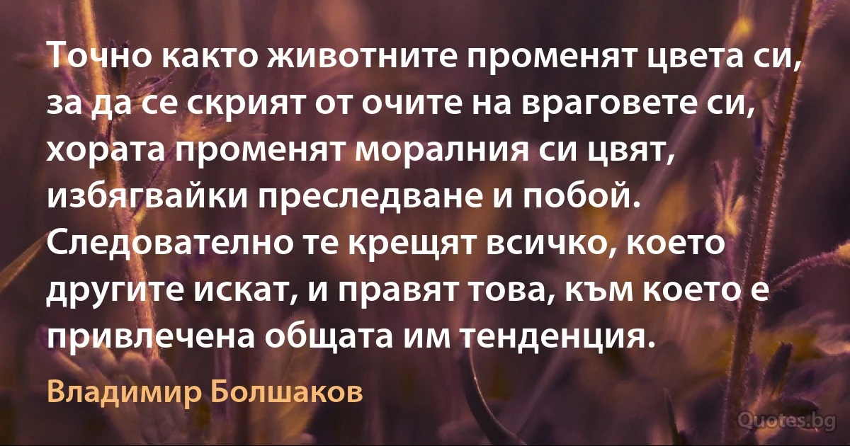 Точно както животните променят цвета си, за да се скрият от очите на враговете си, хората променят моралния си цвят, избягвайки преследване и побой. Следователно те крещят всичко, което другите искат, и правят това, към което е привлечена общата им тенденция. (Владимир Болшаков)