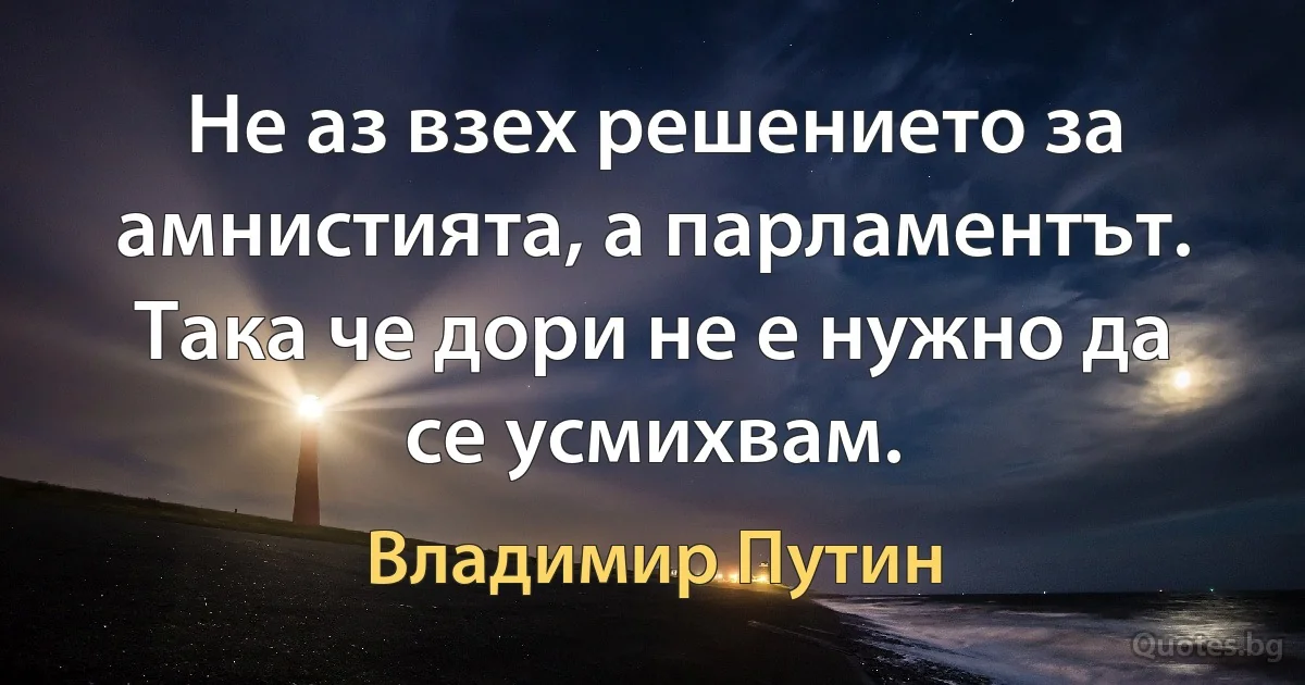 Не аз взех решението за амнистията, а парламентът. Така че дори не е нужно да се усмихвам. (Владимир Путин)