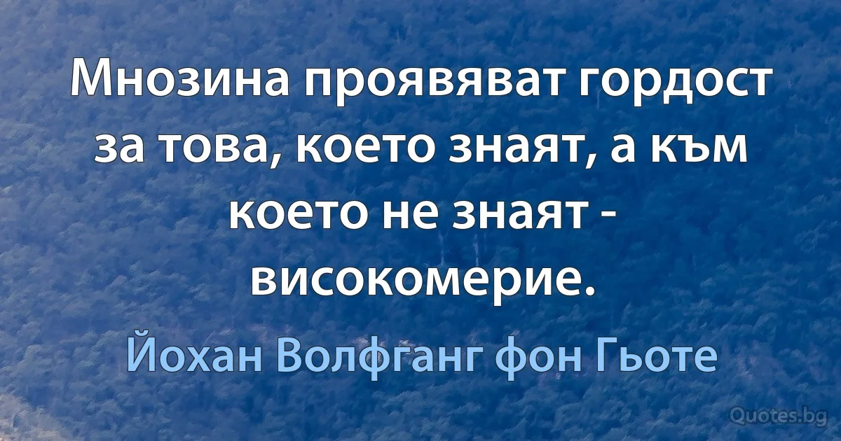 Мнозина проявяват гордост за това, което знаят, а към което не знаят - високомерие. (Йохан Волфганг фон Гьоте)