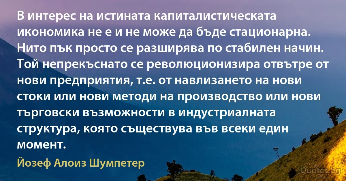 В интерес на истината капиталистическата икономика не е и не може да бъде стационарна. Нито пък просто се разширява по стабилен начин. Той непрекъснато се революционизира отвътре от нови предприятия, т.е. от навлизането на нови стоки или нови методи на производство или нови търговски възможности в индустриалната структура, която съществува във всеки един момент. (Йозеф Алоиз Шумпетер)