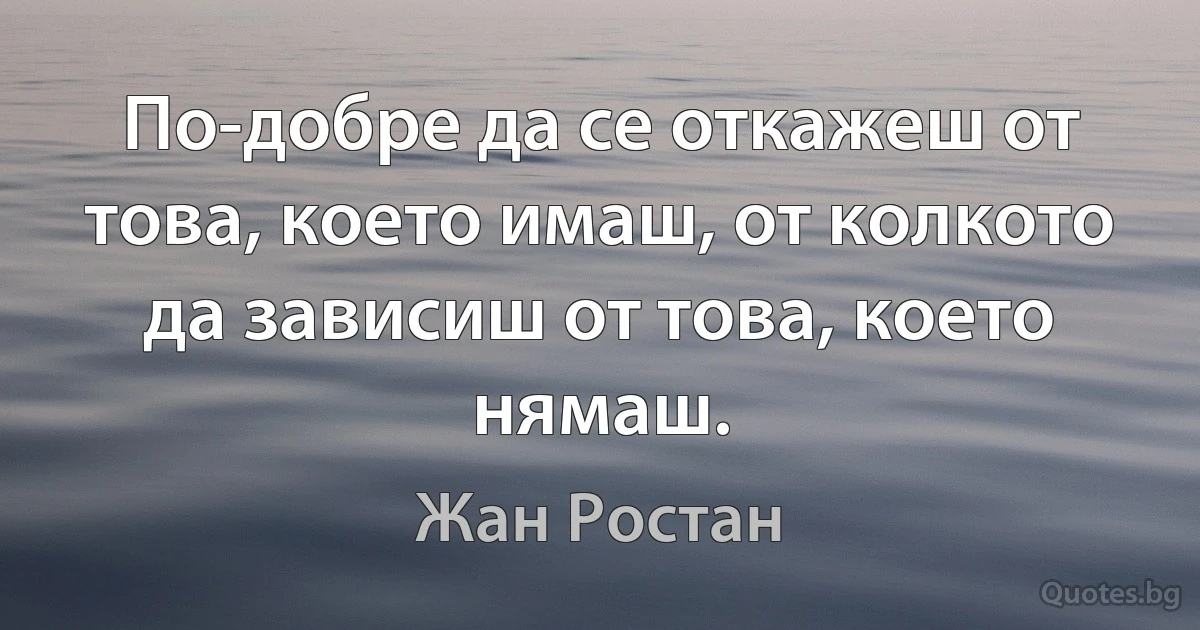 По-добре да се откажеш от това, което имаш, от колкото да зависиш от това, което нямаш. (Жан Ростан)