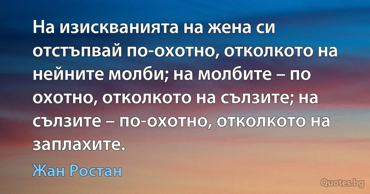 На изискванията на жена си отстъпвай по-охотно, отколкото на нейните молби; на молбите – по охотно, отколкото на сълзите; на сълзите – по-охотно, отколкото на заплахите. (Жан Ростан)