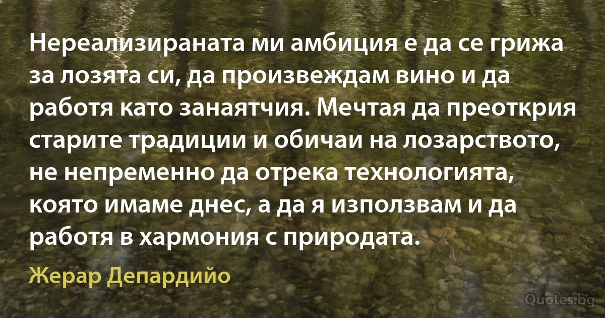 Нереализираната ми амбиция е да се грижа за лозята си, да произвеждам вино и да работя като занаятчия. Мечтая да преоткрия старите традиции и обичаи на лозарството, не непременно да отрека технологията, която имаме днес, а да я използвам и да работя в хармония с природата. (Жерар Депардийо)