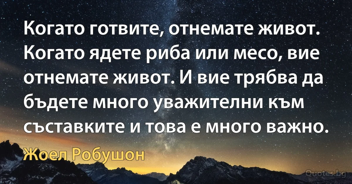 Когато готвите, отнемате живот. Когато ядете риба или месо, вие отнемате живот. И вие трябва да бъдете много уважителни към съставките и това е много важно. (Жоел Робушон)