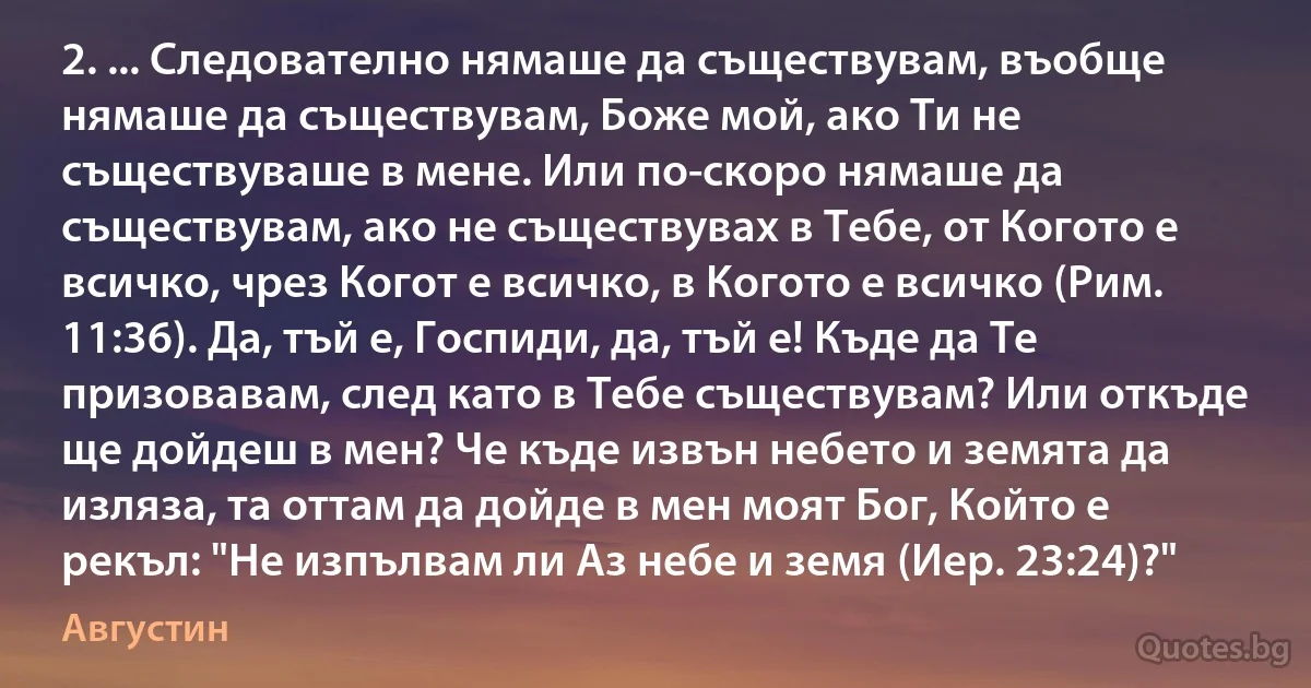 2. ... Следователно нямаше да съществувам, въобще нямаше да съществувам, Боже мой, ако Ти не съществуваше в мене. Или по-скоро нямаше да съществувам, ако не съществувах в Тебе, от Когото е всичко, чрез Когот е всичко, в Когото е всичко (Рим. 11:36). Да, тъй е, Госпиди, да, тъй е! Къде да Те призовавам, след като в Тебе съществувам? Или откъде ще дойдеш в мен? Че къде извън небето и земята да изляза, та оттам да дойде в мен моят Бог, Който е рекъл: "Не изпълвам ли Аз небе и земя (Иер. 23:24)?" (Августин)