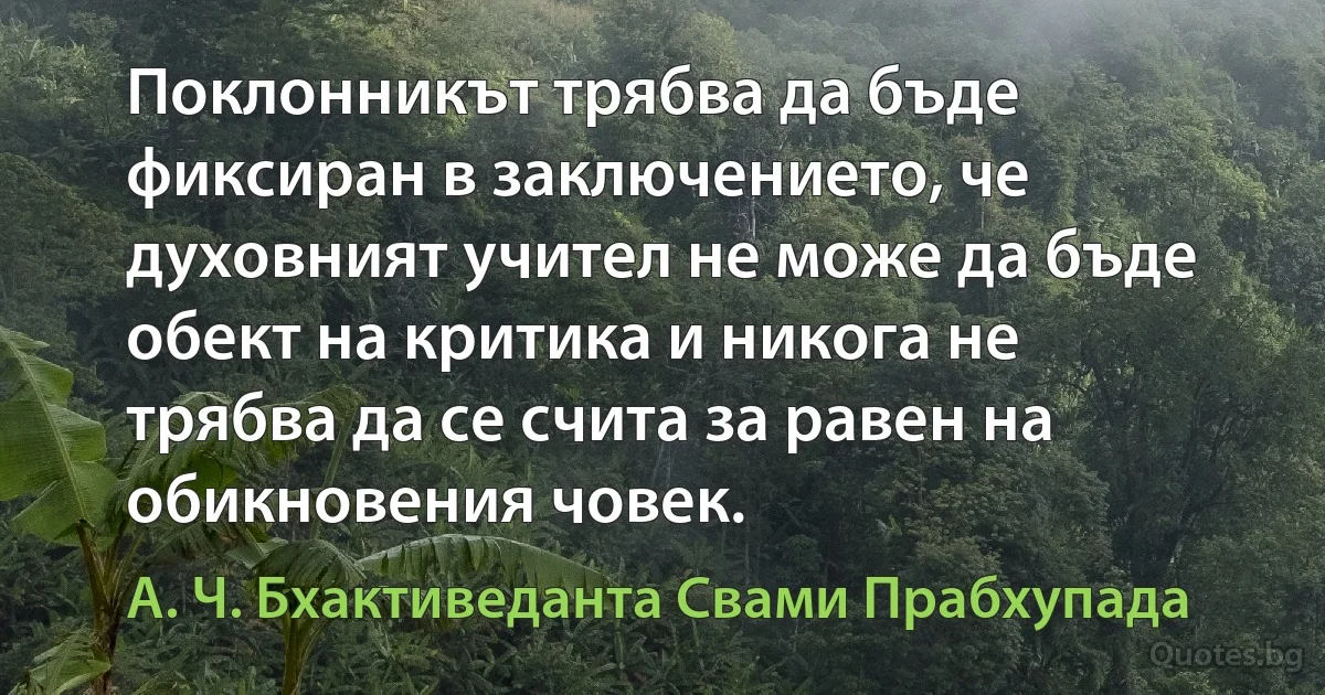 Поклонникът трябва да бъде фиксиран в заключението, че духовният учител не може да бъде обект на критика и никога не трябва да се счита за равен на обикновения човек. (А. Ч. Бхактиведанта Свами Прабхупада)