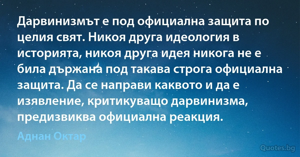 Дарвинизмът е под официална защита по целия свят. Никоя друга идеология в историята, никоя друга идея никога не е била държана под такава строга официална защита. Да се направи каквото и да е изявление, критикуващо дарвинизма, предизвиква официална реакция. (Аднан Октар)