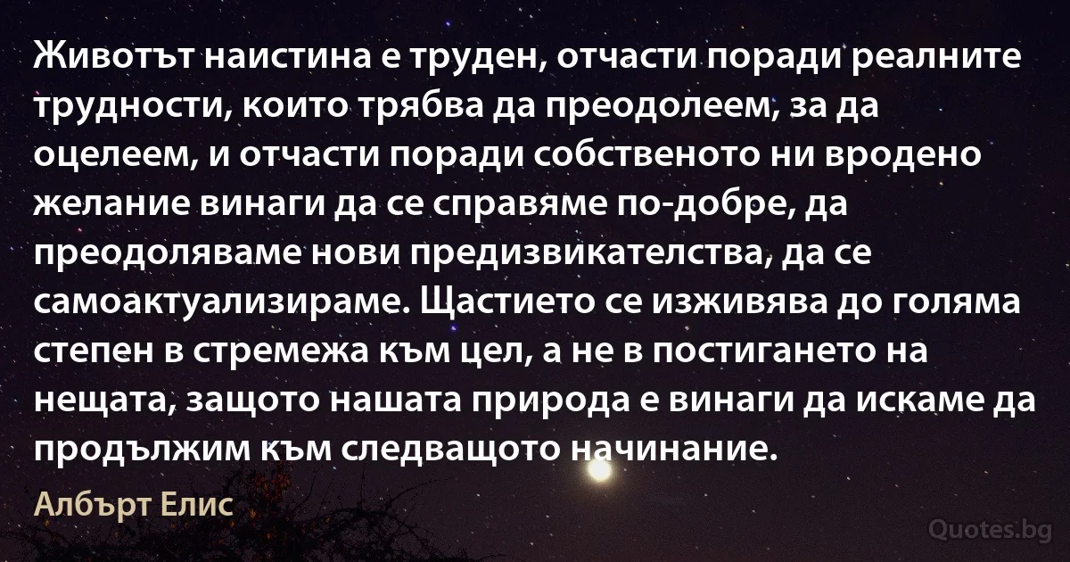 Животът наистина е труден, отчасти поради реалните трудности, които трябва да преодолеем, за да оцелеем, и отчасти поради собственото ни вродено желание винаги да се справяме по-добре, да преодоляваме нови предизвикателства, да се самоактуализираме. Щастието се изживява до голяма степен в стремежа към цел, а не в постигането на нещата, защото нашата природа е винаги да искаме да продължим към следващото начинание. (Албърт Елис)