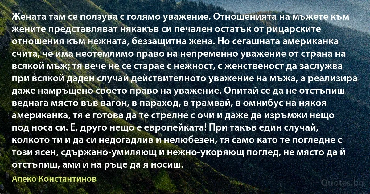 Жената там се ползува с голямо уважение. Отношенията на мъжете към жените представляват някакъв си печален остатък от рицарските отношения към нежната, беззащитна жена. Но сегашната американка счита, че има неотемлимо право на непременно уважение от страна на всякой мъж; тя вече не се старае с нежност, с женственост да заслужва при всякой даден случай действителното уважение на мъжа, а реализира даже намръщено своето право на уважение. Опитай се да не отстъпиш веднага място във вагон, в параход, в трамвай, в омнибус на някоя американка, тя е готова да те стрелне с очи и даже да изръмжи нещо под носа си. Е, друго нещо е европейката! При такъв един случай, колкото ти и да си недогадлив и нелюбезен, тя само като те погледне с този ясен, сдържано-умиляющ и нежно-укоряющ поглед, не място да й отстъпиш, ами и на ръце да я носиш. (Алеко Константинов)