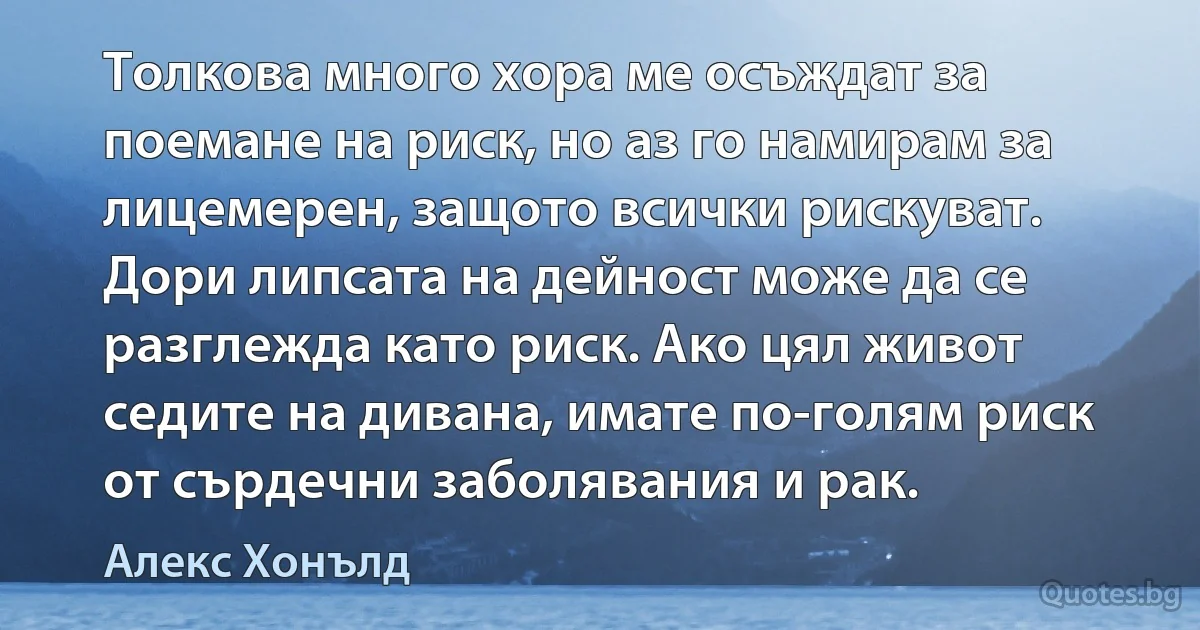 Толкова много хора ме осъждат за поемане на риск, но аз го намирам за лицемерен, защото всички рискуват. Дори липсата на дейност може да се разглежда като риск. Ако цял живот седите на дивана, имате по-голям риск от сърдечни заболявания и рак. (Алекс Хонълд)