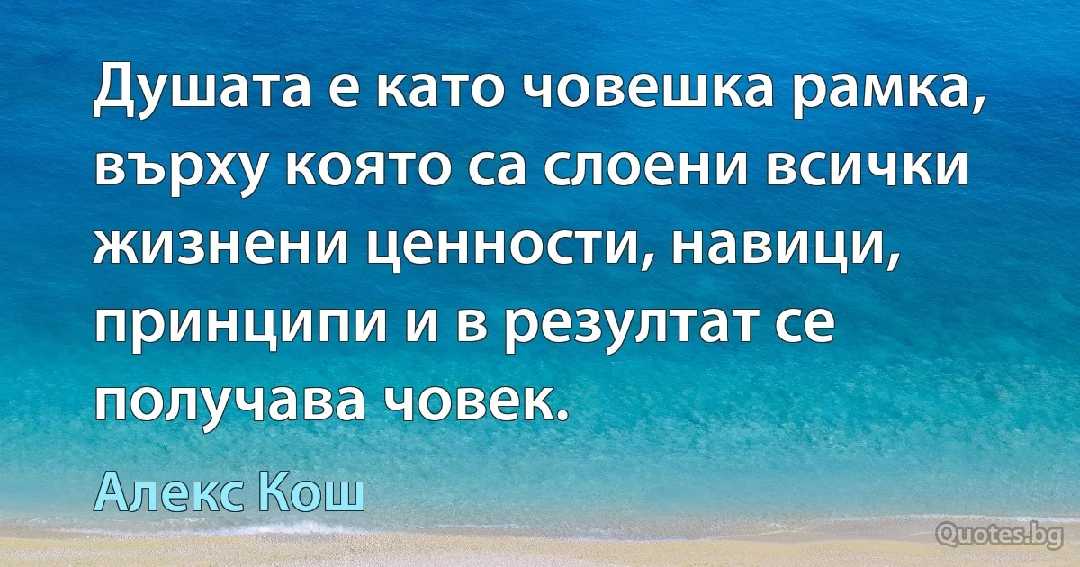 Душата е като човешка рамка, върху която са слоени всички жизнени ценности, навици, принципи и в резултат се получава човек. (Алекс Кош)