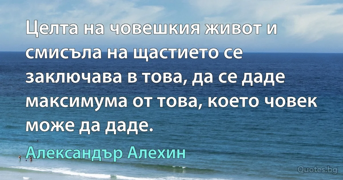 Целта на човешкия живот и смисъла на щастието се заключава в това, да се даде максимума от това, което човек може да даде. (Александър Алехин)