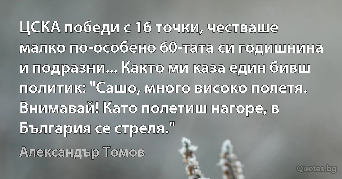 ЦСКА победи с 16 точки, честваше малко по-особено 60-тата си годишнина и подразни... Както ми каза един бивш политик: "Сашо, много високо полетя. Внимавай! Като полетиш нагоре, в България се стреля." (Александър Томов)