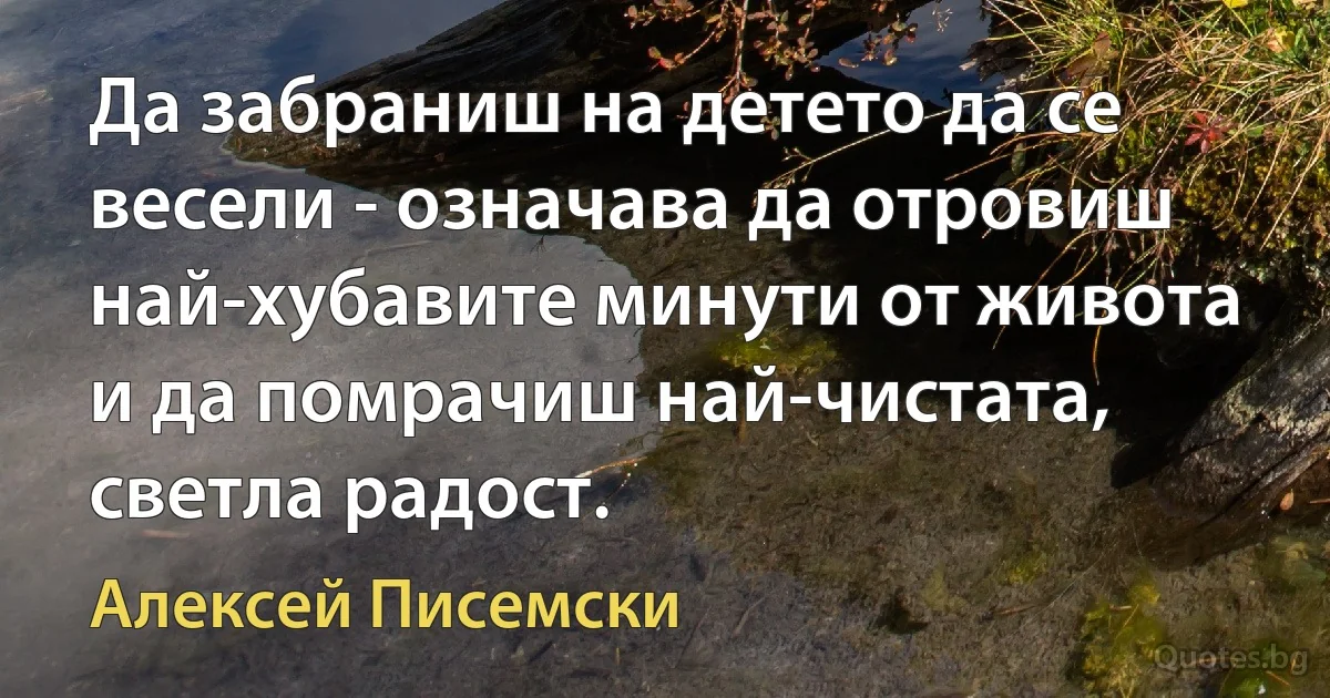 Да забраниш на детето да се весели - означава да отровиш най-хубавите минути от живота и да помрачиш най-чистата, светла радост. (Алексей Писемски)