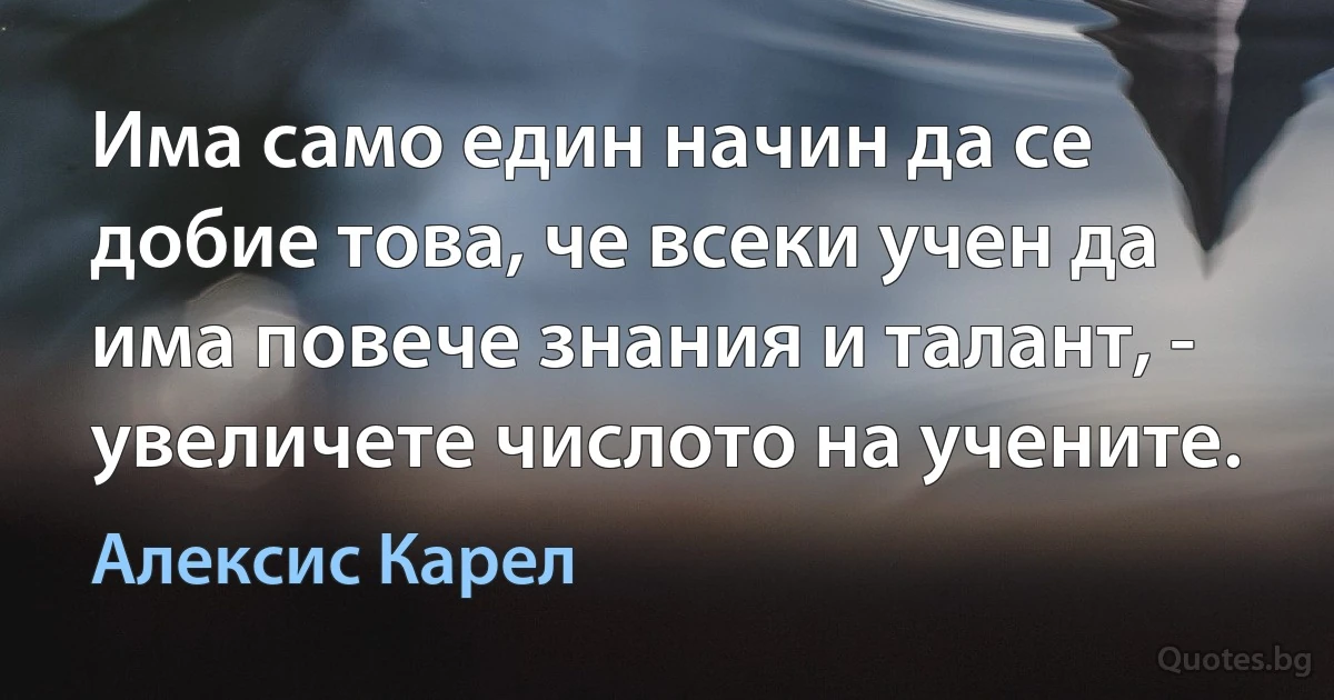 Има само един начин да се добие това, че всеки учен да има повече знания и талант, - увеличете числото на учените. (Алексис Карел)