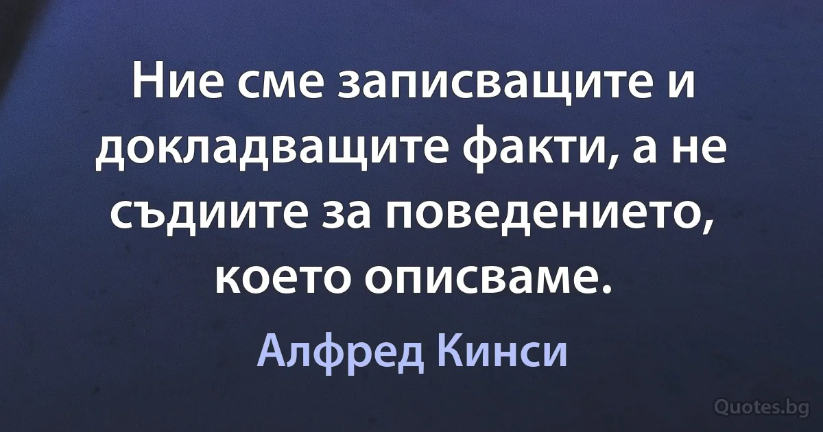 Ние сме записващите и докладващите факти, а не съдиите за поведението, което описваме. (Алфред Кинси)