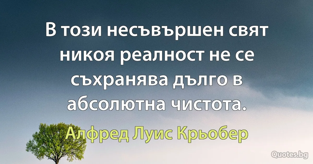 В този несъвършен свят никоя реалност не се съхранява дълго в абсолютна чистота. (Алфред Луис Крьобер)