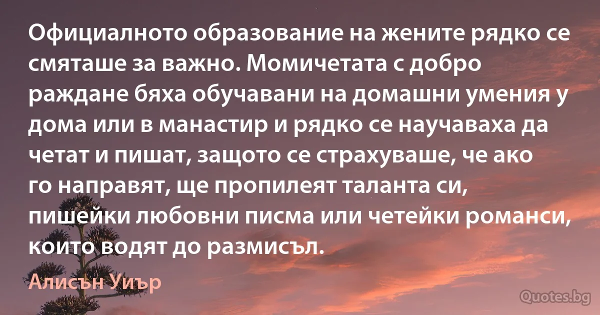 Официалното образование на жените рядко се смяташе за важно. Момичетата с добро раждане бяха обучавани на домашни умения у дома или в манастир и рядко се научаваха да четат и пишат, защото се страхуваше, че ако го направят, ще пропилеят таланта си, пишейки любовни писма или четейки романси, които водят до размисъл. (Алисън Уиър)