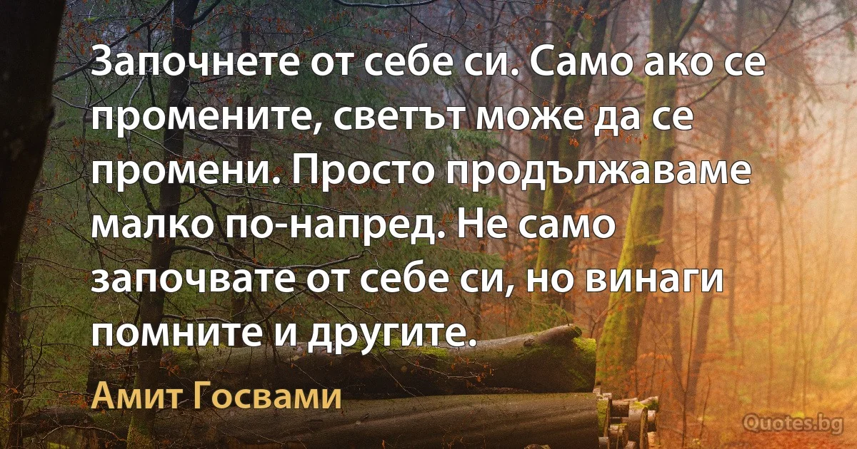 Започнете от себе си. Само ако се промените, светът може да се промени. Просто продължаваме малко по-напред. Не само започвате от себе си, но винаги помните и другите. (Амит Госвами)