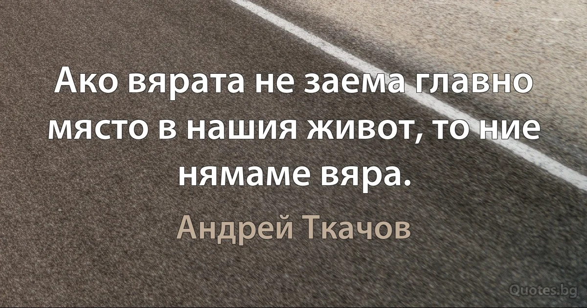 Ако вярата не заема главно място в нашия живот, то ние нямаме вяра. (Андрей Ткачов)