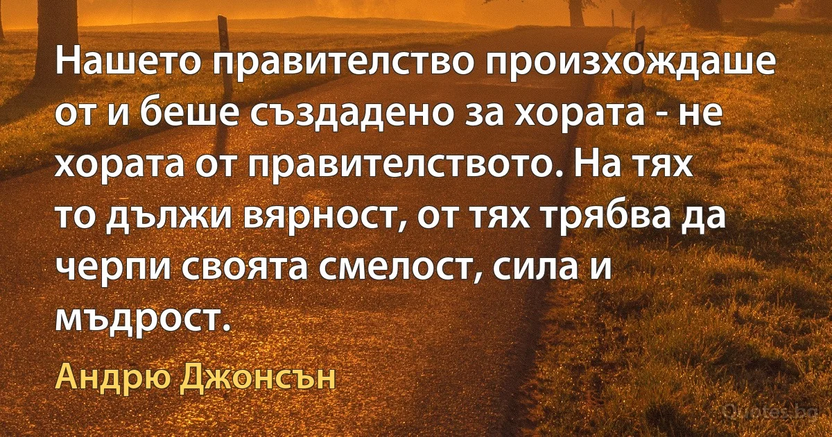 Нашето правителство произхождаше от и беше създадено за хората - не хората от правителството. На тях то дължи вярност, от тях трябва да черпи своята смелост, сила и мъдрост. (Андрю Джонсън)