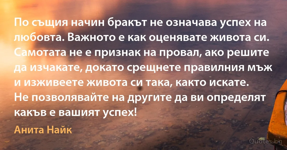 По същия начин бракът не означава успех на любовта. Важното е как оценявате живота си. Самотата не е признак на провал, ако решите да изчакате, докато срещнете правилния мъж и изживеете живота си така, както искате. Не позволявайте на другите да ви определят какъв е вашият успех! (Анита Найк)