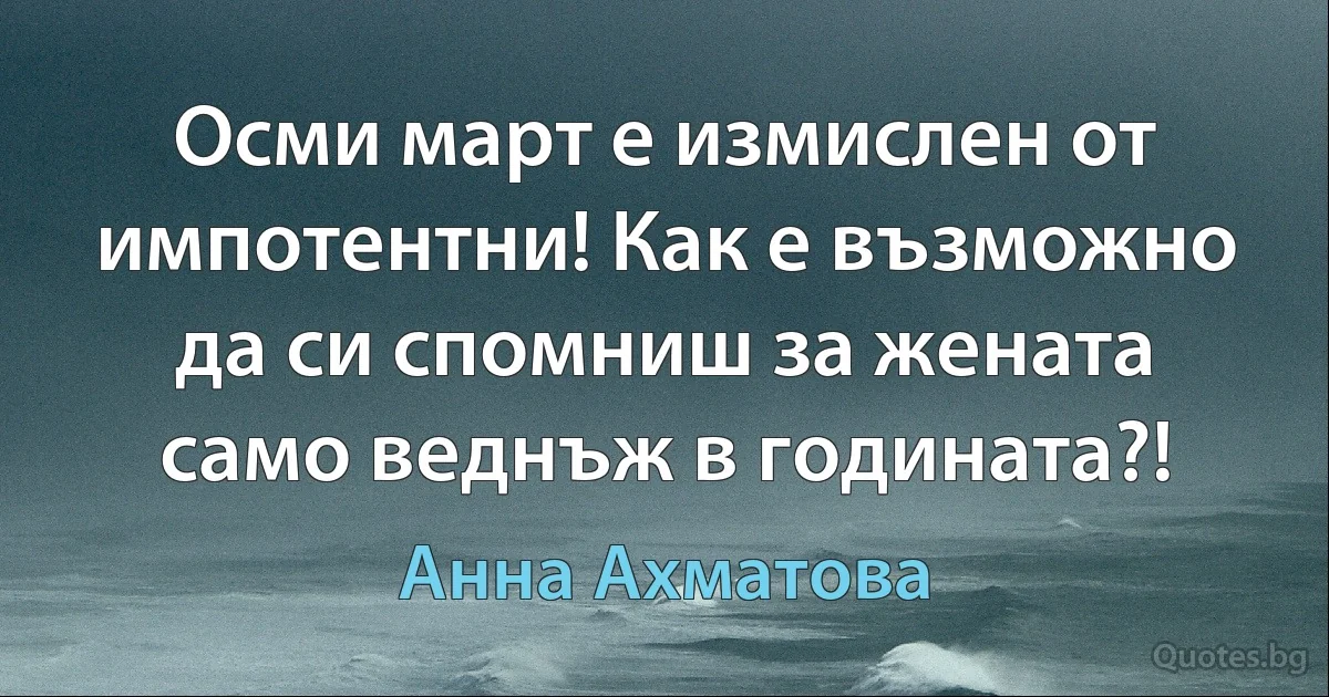 Осми март е измислен от импотентни! Как е възможно да си спомниш за жената само веднъж в годината?! (Анна Ахматова)