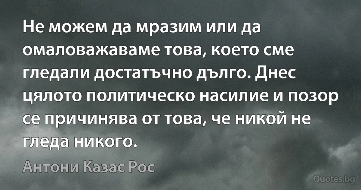 Не можем да мразим или да омаловажаваме това, което сме гледали достатъчно дълго. Днес цялото политическо насилие и позор се причинява от това, че никой не гледа никого. (Антони Казас Рос)