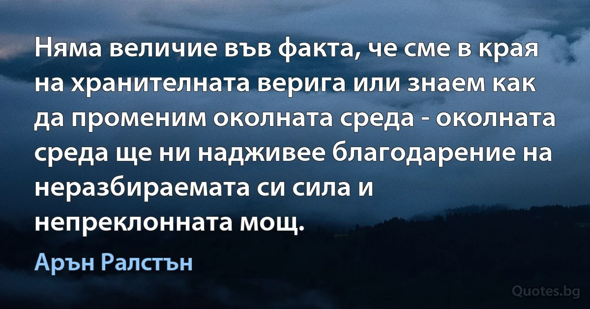 Няма величие във факта, че сме в края на хранителната верига или знаем как да променим околната среда - околната среда ще ни надживее благодарение на неразбираемата си сила и непреклонната мощ. (Арън Ралстън)