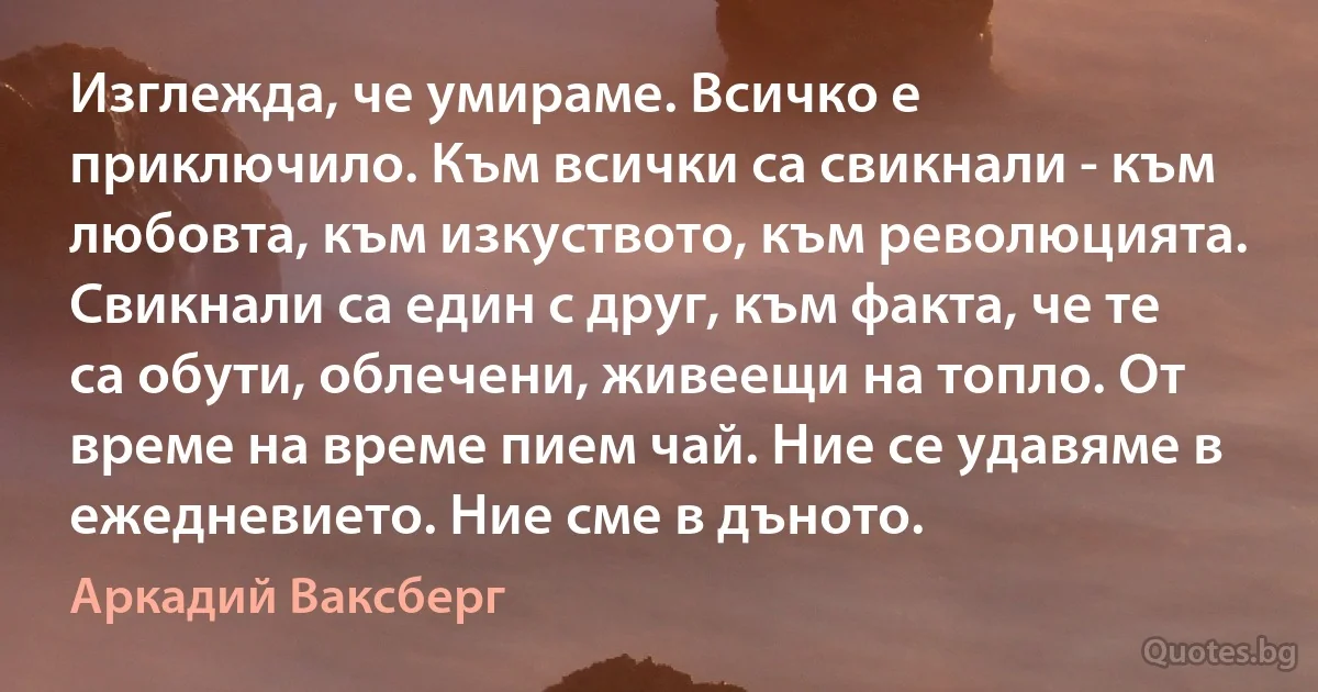 Изглежда, че умираме. Всичко е приключило. Към всички са свикнали - към любовта, към изкуството, към революцията. Свикнали са един с друг, към факта, че те са обути, облечени, живеещи на топло. От време на време пием чай. Ние се удавяме в ежедневието. Ние сме в дъното. (Аркадий Ваксберг)