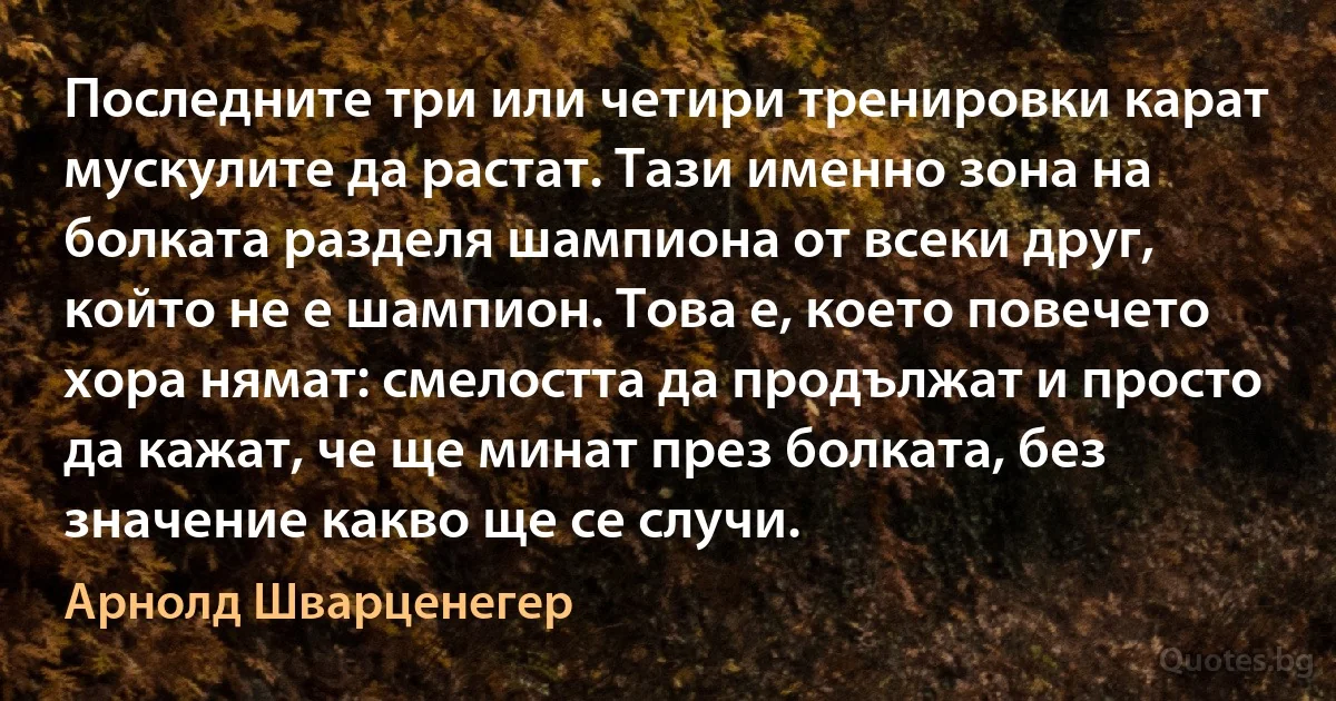 Последните три или четири тренировки карат мускулите да растат. Тази именно зона на болката разделя шампиона от всеки друг, който не е шампион. Това е, което повечето хора нямат: смелостта да продължат и просто да кажат, че ще минат през болката, без значение какво ще се случи. (Арнолд Шварценегер)