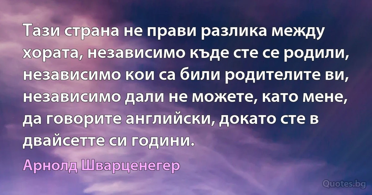 Тази страна не прави разлика между хората, независимо къде сте се родили, независимо кои са били родителите ви, независимо дали не можете, като мене, да говорите английски, докато сте в двайсетте си години. (Арнолд Шварценегер)