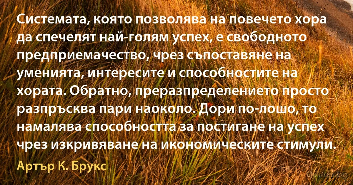 Системата, която позволява на повечето хора да спечелят най-голям успех, е свободното предприемачество, чрез съпоставяне на уменията, интересите и способностите на хората. Обратно, преразпределението просто разпръсква пари наоколо. Дори по-лошо, то намалява способността за постигане на успех чрез изкривяване на икономическите стимули. (Артър К. Брукс)