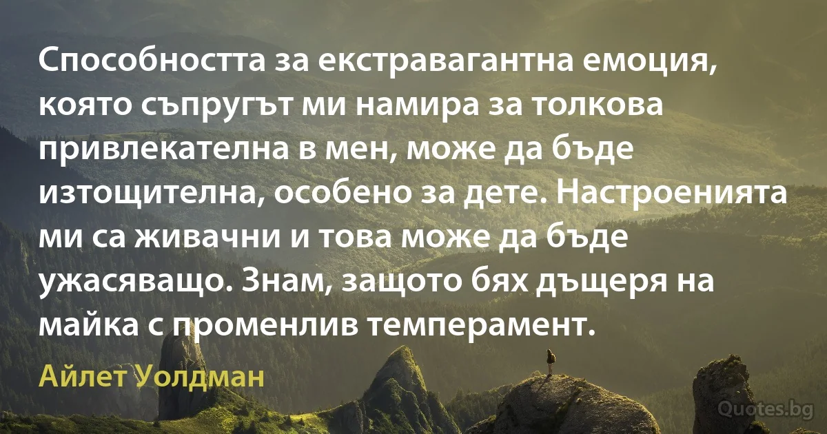 Способността за екстравагантна емоция, която съпругът ми намира за толкова привлекателна в мен, може да бъде изтощителна, особено за дете. Настроенията ми са живачни и това може да бъде ужасяващо. Знам, защото бях дъщеря на майка с променлив темперамент. (Айлет Уолдман)