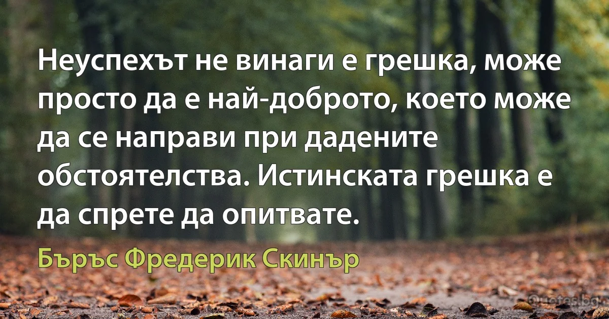 Неуспехът не винаги е грешка, може просто да е най-доброто, което може да се направи при дадените обстоятелства. Истинската грешка е да спрете да опитвате. (Бъръс Фредерик Скинър)