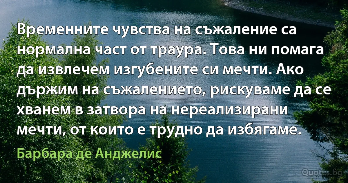 Временните чувства на съжаление са нормална част от траура. Това ни помага да извлечем изгубените си мечти. Ако държим на съжалението, рискуваме да се хванем в затвора на нереализирани мечти, от които е трудно да избягаме. (Барбара де Анджелис)