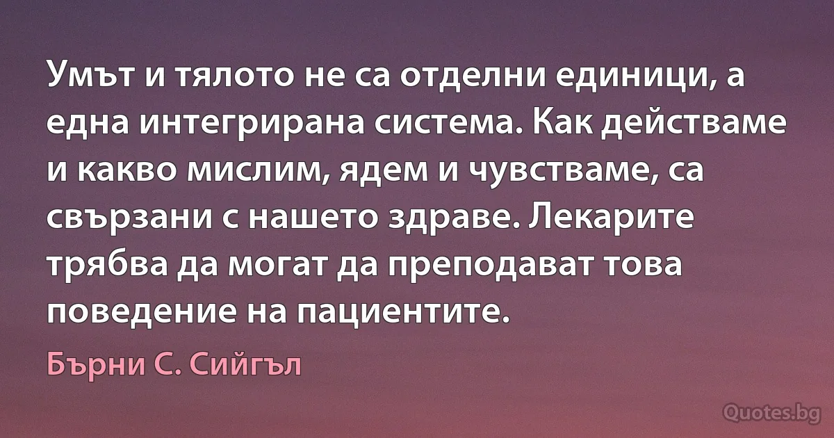 Умът и тялото не са отделни единици, а една интегрирана система. Как действаме и какво мислим, ядем и чувстваме, са свързани с нашето здраве. Лекарите трябва да могат да преподават това поведение на пациентите. (Бърни С. Сийгъл)