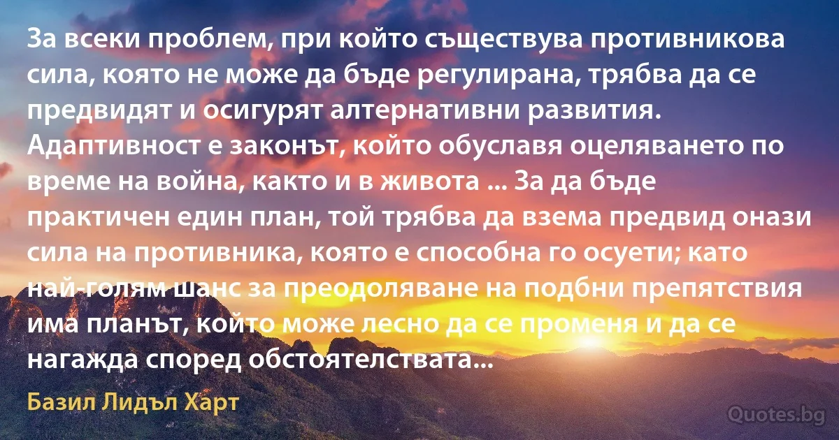 За всеки проблем, при който съществува противникова сила, която не може да бъде регулирана, трябва да се предвидят и осигурят алтернативни развития. Адаптивност е законът, който обуславя оцеляването по време на война, както и в живота ... За да бъде практичен един план, той трябва да взема предвид онази сила на противника, която е способна го осуети; като най-голям шанс за преодоляване на подбни препятствия има планът, който може лесно да се променя и да се нагажда според обстоятелствата... (Базил Лидъл Харт)