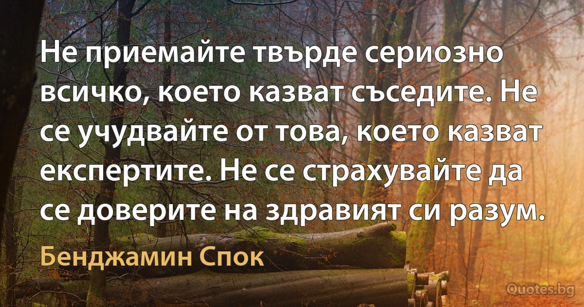 Не приемайте твърде сериозно всичко, което казват съседите. Не се учудвайте от това, което казват експертите. Не се страхувайте да се доверите на здравият си разум. (Бенджамин Спок)