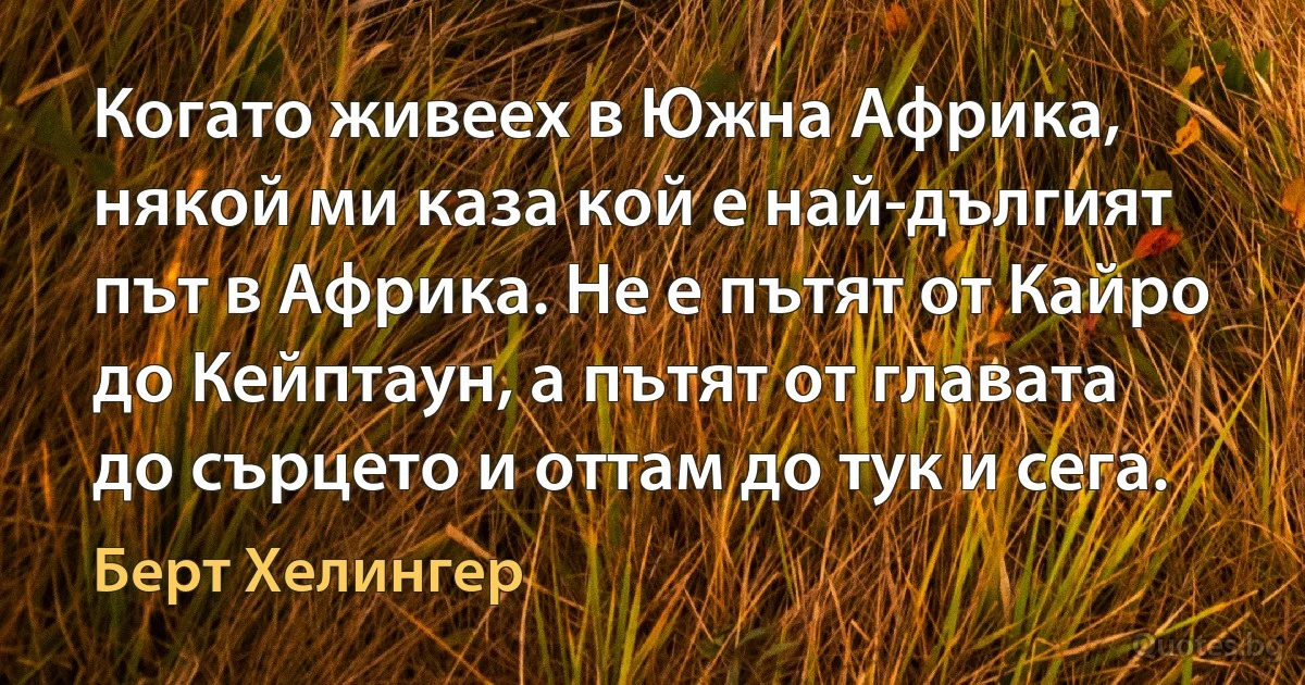 Когато живеех в Южна Африка, някой ми каза кой е най-дългият път в Африка. Не е пътят от Кайро до Кейптаун, а пътят от главата до сърцето и оттам до тук и сега. (Берт Хелингер)