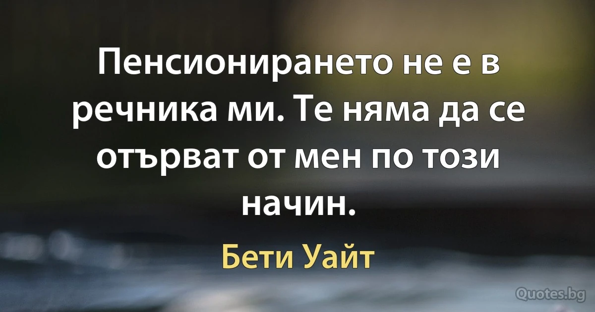 Пенсионирането не е в речника ми. Те няма да се отърват от мен по този начин. (Бети Уайт)