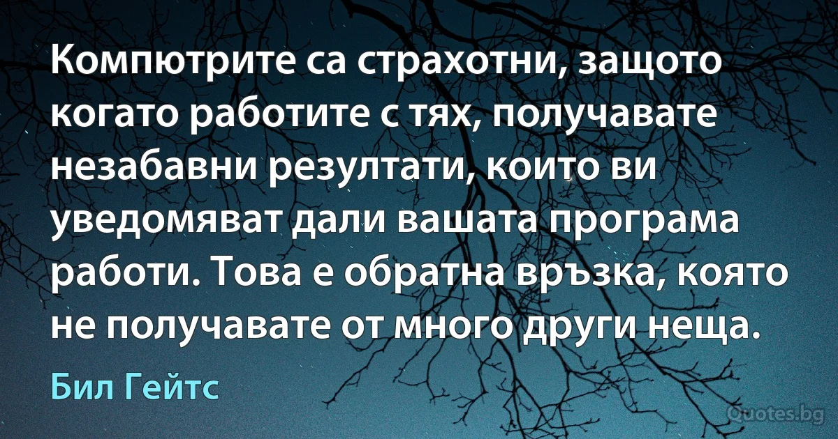 Компютрите са страхотни, защото когато работите с тях, получавате незабавни резултати, които ви уведомяват дали вашата програма работи. Това е обратна връзка, която не получавате от много други неща. (Бил Гейтс)