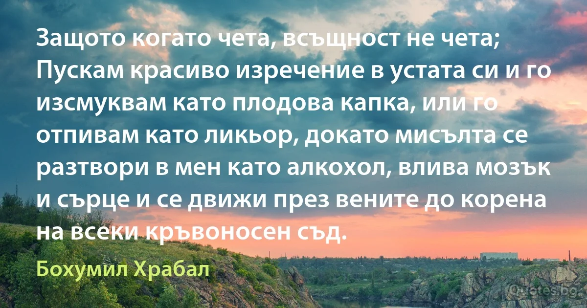 Защото когато чета, всъщност не чета; Пускам красиво изречение в устата си и го изсмуквам като плодова капка, или го отпивам като ликьор, докато мисълта се разтвори в мен като алкохол, влива мозък и сърце и се движи през вените до корена на всеки кръвоносен съд. (Бохумил Храбал)