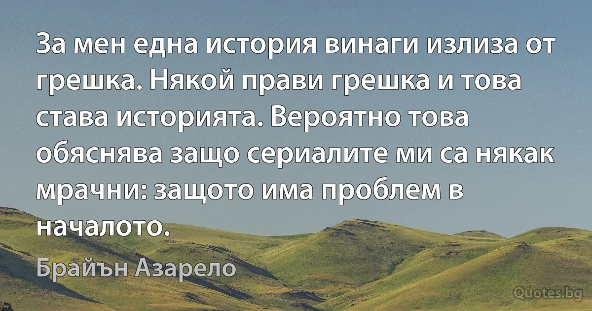 За мен една история винаги излиза от грешка. Някой прави грешка и това става историята. Вероятно това обяснява защо сериалите ми са някак мрачни: защото има проблем в началото. (Брайън Азарело)